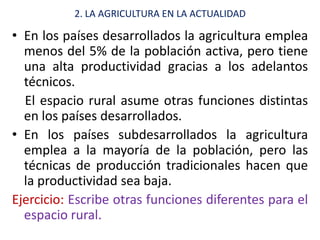 2. LA AGRICULTURA EN LA ACTUALIDAD

• En los países desarrollados la agricultura emplea
  menos del 5% de la población activa, pero tiene
  una alta productividad gracias a los adelantos
  técnicos.
  El espacio rural asume otras funciones distintas
  en los países desarrollados.
• En los países subdesarrollados la agricultura
  emplea a la mayoría de la población, pero las
  técnicas de producción tradicionales hacen que
  la productividad sea baja.
Ejercicio: Escribe otras funciones diferentes para el
  espacio rural.
 