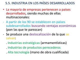 5.5. INDUSTRIA EN LOS PAÍSES DESARROLLADOS
• La mayoría de empresas pertenecen a países
  desarrollados, siendo muchas de ellas
  multinacionales:
- A partir de los 90 se establecen en países
  subdesarrollados buscando ventajas económicas
  (pon las que te parezcan)
- Se produce una deslocalización de la que se
  salvan:
  . Industrias estratégicas (armamentísticas)
  . Industrias de productos perecederos
  . Alta tecnología (mano de obra cualificada)
 