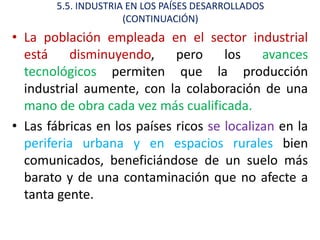 5.5. INDUSTRIA EN LOS PAÍSES DESARROLLADOS
                      (CONTINUACIÓN)
• La población empleada en el sector industrial
  está    disminuyendo,      pero     los    avances
  tecnológicos permiten que la producción
  industrial aumente, con la colaboración de una
  mano de obra cada vez más cualificada.
• Las fábricas en los países ricos se localizan en la
  periferia urbana y en espacios rurales bien
  comunicados, beneficiándose de un suelo más
  barato y de una contaminación que no afecte a
  tanta gente.
 