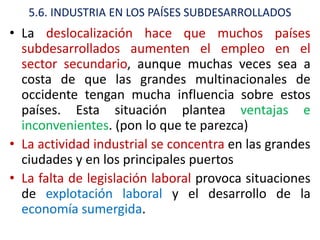 5.6. INDUSTRIA EN LOS PAÍSES SUBDESARROLLADOS
• La deslocalización hace que muchos países
  subdesarrollados aumenten el empleo en el
  sector secundario, aunque muchas veces sea a
  costa de que las grandes multinacionales de
  occidente tengan mucha influencia sobre estos
  países. Esta situación plantea ventajas e
  inconvenientes. (pon lo que te parezca)
• La actividad industrial se concentra en las grandes
  ciudades y en los principales puertos
• La falta de legislación laboral provoca situaciones
  de explotación laboral y el desarrollo de la
  economía sumergida.
 