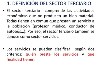 1. DEFINICIÓN DEL SECTOR TERCIARIO
• El sector terciario comprende las actividades
  económicas que no producen un bien material.
  Todas tienen en común que prestan un servicio a
  la población (profesor, médico, conductor de
  autobús…). Por eso, el sector terciario también se
  conoce como sector servicios.

• Los servicios se pueden clasificar según dos
  criterios: quién presta los servicios y que
  finalidad tienen.
 