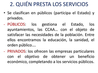 2. QUIÉN PRESTA LOS SERVICIOS
• Se clasifican en públicos (participa el Estado) y
  privados.
- PÚBLICOS: los gestiona el Estado, los
  ayuntamientos, las CCAA… con el objeto de
  satisfacer las necesidades de la población. Entre
  ellos encontramos la educación, la sanidad, el
  orden público….
- PRIVADOS: los ofrecen las empresas particulares
  con el objetivo de obtener un beneficio
  económico, completando a los servicios públicos.
 