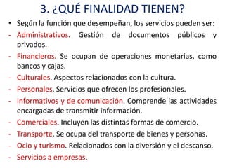 3. ¿QUÉ FINALIDAD TIENEN?
• Según la función que desempeñan, los servicios pueden ser:
- Administrativos. Gestión de documentos públicos y
  privados.
- Financieros. Se ocupan de operaciones monetarias, como
  bancos y cajas.
- Culturales. Aspectos relacionados con la cultura.
- Personales. Servicios que ofrecen los profesionales.
- Informativos y de comunicación. Comprende las actividades
  encargadas de transmitir información.
- Comerciales. Incluyen las distintas formas de comercio.
- Transporte. Se ocupa del transporte de bienes y personas.
- Ocio y turismo. Relacionados con la diversión y el descanso.
- Servicios a empresas.
 