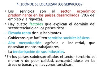 4. ¿DÓNDE SE LOCALIZAN LOS SERVICIOS?
• Los servicios son el sector económico
  predominante en los países desarrollados (70% del
  empleo y la riqueza).
• Hay cuatro factores que explican el dominio del
  sector terciario en los países ricos:
- Elevada renta de sus habitantes.
- Gobiernos que faciliten servicios sociales básicos.
- Alta mecanización agrícola e industrial, que
  necesitan menos trabajadores.
- La terciarización de sus industrias.
*En los países subdesarrollados el sector terciario es
  menor y de peor calidad, concentrándose en las
  áreas urbanas y en las zonas turísticas.
 