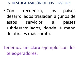 5. DESLOCALIZACIÓN DE LOS SERVICIOS
• Con    frecuencia,    los   países
  desarrollados trasladan algunos de
  estos     servicios    a    países
  subdesarrollados, donde la mano
  de obra es más barata.

Tenemos un claro ejemplo con los
 teleoperadores.
 