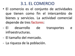 3.1. EL COMERCIO
• El comercio es el conjunto de actividades
  que tienen como fin el intercambio de
  bienes y servicios. La actividad comercial
  depende de tres factores:
- El    desarrollo    de      transportes e
  infraestructuras.
- El tamaño del mercado.
- La riqueza de la población.
 