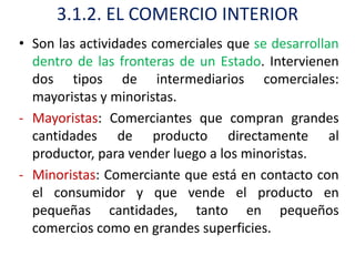 3.1.2. EL COMERCIO INTERIOR
• Son las actividades comerciales que se desarrollan
  dentro de las fronteras de un Estado. Intervienen
  dos tipos de intermediarios comerciales:
  mayoristas y minoristas.
- Mayoristas: Comerciantes que compran grandes
  cantidades de producto directamente al
  productor, para vender luego a los minoristas.
- Minoristas: Comerciante que está en contacto con
  el consumidor y que vende el producto en
  pequeñas cantidades, tanto en pequeños
  comercios como en grandes superficies.
 