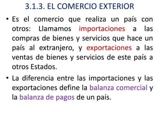 3.1.3. EL COMERCIO EXTERIOR
• Es el comercio que realiza un país con
  otros: Llamamos importaciones a las
  compras de bienes y servicios que hace un
  país al extranjero, y exportaciones a las
  ventas de bienes y servicios de este país a
  otros Estados.
• La diferencia entre las importaciones y las
  exportaciones define la balanza comercial y
  la balanza de pagos de un país.
 