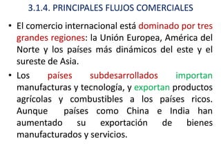 3.1.4. PRINCIPALES FLUJOS COMERCIALES
• El comercio internacional está dominado por tres
  grandes regiones: la Unión Europea, América del
  Norte y los países más dinámicos del este y el
  sureste de Asia.
• Los     países    subdesarrollados     importan
  manufacturas y tecnología, y exportan productos
  agrícolas y combustibles a los países ricos.
  Aunque      países como China e India han
  aumentado su exportación de bienes
  manufacturados y servicios.
 