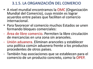 3.1.5. LA ORGANIZACIÓN DEL COMERCIO
• A nivel mundial encontramos la OMC (Organización
  Mundial del Comercio), cuya misión es lograr
  acuerdos entre países que faciliten el comercio
  internacional.
• Para favorecer el comercio muchos Estados se unen
  formando bloques comerciales:
- Área de libre comercio. Permiten la libre circulación
  de mercancías en una zona sin aranceles.
- Unión aduanera. Eliminan aranceles y establecer
  una política común aduanera frente a los productos
  procedentes de otros países.
- También hay asociaciones que se establecen para el
  comercio de un producto concreto, como la OPEP.
 