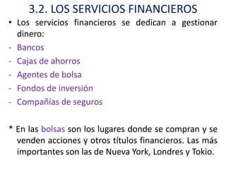 3.2. LOS SERVICIOS FINANCIEROS
• Los servicios financieros se dedican a gestionar
  dinero:
- Bancos
- Cajas de ahorros
- Agentes de bolsa
- Fondos de inversión
- Compañías de seguros

* En las bolsas son los lugares donde se compran y se
  venden acciones y otros títulos financieros. Las más
  importantes son las de Nueva York, Londres y Tokio.
 