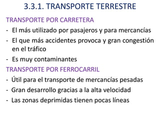 3.3.1. TRANSPORTE TERRESTRE
TRANSPORTE POR CARRETERA
- El más utilizado por pasajeros y para mercancías
- El que más accidentes provoca y gran congestión
  en el tráfico
- Es muy contaminantes
TRANSPORTE POR FERROCARRIL
- Útil para el transporte de mercancías pesadas
- Gran desarrollo gracias a la alta velocidad
- Las zonas deprimidas tienen pocas líneas
 