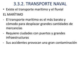 3.3.2. TRANSPORTE NAVAL
• Existe el transporte marítimo y el fluvial
EL MARÍTIMO
- El transporte marítimo es el más barato y
  cómodo para desplazar grandes cantidades de
  mercancías
- Requiere ciudades con puertos y grandes
  infraestructuras
- Sus accidentes provocan una gran contaminación
 