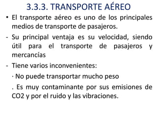 3.3.3. TRANSPORTE AÉREO
• El transporte aéreo es uno de los principales
  medios de transporte de pasajeros.
- Su principal ventaja es su velocidad, siendo
  útil para el transporte de pasajeros y
  mercancías
- Tiene varios inconvenientes:
  · No puede transportar mucho peso
  . Es muy contaminante por sus emisiones de
  CO2 y por el ruido y las vibraciones.
 