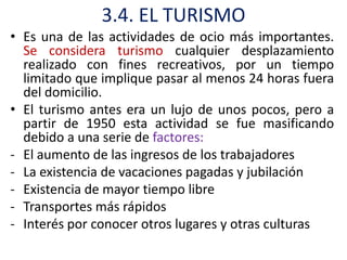 3.4. EL TURISMO
• Es una de las actividades de ocio más importantes.
  Se considera turismo cualquier desplazamiento
  realizado con fines recreativos, por un tiempo
  limitado que implique pasar al menos 24 horas fuera
  del domicilio.
• El turismo antes era un lujo de unos pocos, pero a
  partir de 1950 esta actividad se fue masificando
  debido a una serie de factores:
- El aumento de las ingresos de los trabajadores
- La existencia de vacaciones pagadas y jubilación
- Existencia de mayor tiempo libre
- Transportes más rápidos
- Interés por conocer otros lugares y otras culturas
 