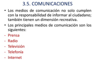 3.5. COMUNICACIONES
• Los medios de comunicación no solo cumplen
  con la responsabilidad de informar al ciudadano;
  también tienen un dimensión recreativa.
• Los principales medios de comunicación son los
  siguientes:
- Prensa
- Radio
- Televisión
- Telefonía
- Internet
 