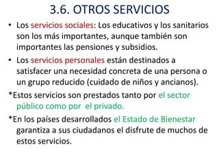 3.6. OTROS SERVICIOS
• Los servicios sociales: Los educativos y los sanitarios
  son los más importantes, aunque también son
  importantes las pensiones y subsidios.
• Los servicios personales están destinados a
  satisfacer una necesidad concreta de una persona o
  un grupo reducido (cuidado de niños y ancianos).
*Estos servicios son prestados tanto por el sector
  público como por el privado.
*En los países desarrollados el Estado de Bienestar
  garantiza a sus ciudadanos el disfrute de muchos de
  estos servicios.
 