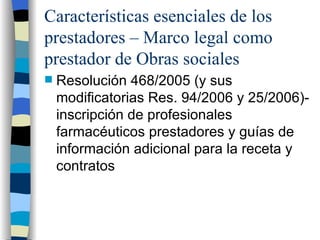 Características esenciales de los prestadores – Marco legal como prestador de Obras sociales Resolución 468/2005 (y sus modificatorias Res. 94/2006 y 25/2006)- inscripción de profesionales farmacéuticos prestadores y guías de información adicional para la receta y contratos 