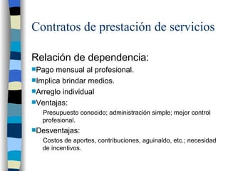 Contratos de prestación de servicios Relación de dependencia:  Pago mensual al profesional.  Implica brindar medios.  Arreglo individual Ventajas: Presupuesto conocido; administración simple; mejor control profesional. Desventajas: Costos de aportes, contribuciones, aguinaldo, etc.; necesidad de incentivos.  