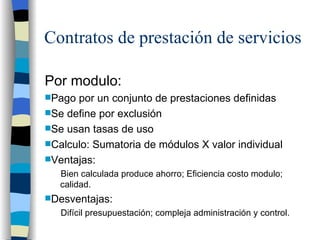 Contratos de prestación de servicios Por modulo:  Pago por un conjunto de prestaciones definidas Se define por exclusión  Se usan tasas de uso Calculo: Sumatoria de módulos X valor individual Ventajas: Bien calculada produce ahorro; Eficiencia costo modulo; calidad. Desventajas: Difícil presupuestación; compleja administración y control.  