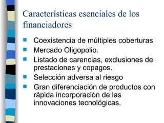 Características esenciales de los financiadores Coexistencia de múltiples coberturas Mercado Oligopolio.  Listado de carencias, exclusiones de prestaciones y copagos.  Selección adversa al riesgo Gran diferenciación de productos  con rápida incorporación de las innovaciones tecnológicas. 
