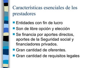 Características esenciales de los prestadores Entidades con fin de lucro Son de libre opción y elección Se financia por aportes directos, aportes de la Seguridad social y financiadores privados.  Gran cantidad de oferentes. Gran cantidad de requisitos legales 