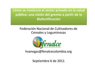 Cómo se involucra el sector privado en la salud 
 pública: una visión del gremio a partir de la 
               Biofortificación

    Federación Nacional de Cultivadores de 
           Cereales y Leguminosas 




        hvanegas@fenalcecolombia.org

             Septiembre 6 de 2011
 
