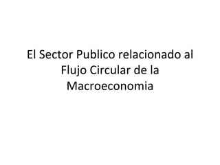 El	
  Sector	
  Publico	
  relacionado	
  al	
  
Flujo	
  Circular	
  de	
  la	
  
Macroeconomia	
  	
  
 