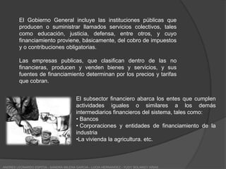 ESTRUCTURA DEL SECTOR PUBLICOEl sector público de Colombia esta conformado por subsectores no financiero y financiero. El primero agrupa las entidades que son propiedad del gobierno o control por el y que se dedican a producir o suministrar bienes y servicios según las características de sus función' fuentes de financiamiento estas entidades se clasifican:Gobierno General-Administración Pública.