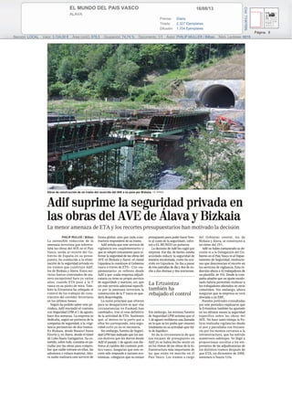 16/08/13EL MUNDO DEL PAIS VASCO
ALAVA
Prensa: Diaria
Tirada: 2.327 Ejemplares
Difusión: 1.704 Ejemplares
Página: 8
Sección: LOCAL Valor: 3.124,00 € Área (cm2): 678,5 Ocupación: 74,74 % Documento: 1/1 Autor: PHILIP MULLER / Bilbao Núm. Lectores: 6816
Cód:73367695
Obras de construcción de un tramo del recorrido del AVE a su paso por Bizkaia. / EL MUNDO
Adif suprime la seguridad privada en
las obras del AVE de Álava y Bizkaia
La menor amenaza de ETA y los recortes presupuestarios han motivado la decisión
PHILIP MULLER / Bilbao
La ostensible reducción de la
amenaza terrorista que sobrevo-
laba las obras del AVE en el País
Vasco, unida al recorte del Go-
bierno de España en su presu-
puesto, ha conducido a la elimi-
nación de la seguridad privada en
los tramos que construye Adif,
los de Bizkaia y Álava. Estos ser-
vicios fueron contratados de ma-
nera excepcional hace ya varios
años, cuando ETA puso a la Y
vasca en su punto de mira. Tam-
bién la Ertzaintza ha rebajado el
control de los trabajos de cons-
trucción del corredor ferroviario
en los últimos meses.
Según ha podido saber este pe-
riódico, Adif rescindió el contrato
con Seguridad LPM el 1 de agosto,
hace dos semanas. La empresa se
dedicaba, según un portavoz de la
compañía de seguridad, a la «vigi-
lancia perimetral» de dos tramos.
En Bizkaia, desde Basauri hasta
Elorrio y, en Álava, desde el túnel
de Luko hasta Garagartza. Su co-
metido, sobre todo, consistía en pa-
trullar por las obras para compro-
bar que nadie entrase en ellas, las
saboteara o robara material. Aho-
ra nadie realizará este servicio de
forma global, sino que cada cons-
tructora responderá de su tramo.
Adif señala que este servicio de
vigilancia era «suplementario» y
que se adoptó únicamente para re-
forzar la seguridad de las obras del
AVE en Bizkaia y Álava –el ramal
Gipuzkoa lo construye el Gobierno
vasco a través de ETS–. Con «su-
plementario» se refieren desde
Adif a que «cada empresa adjudi-
cataria ya tiene su propio servicio
de seguridad» y matizan, así, que
sin este servicio adicional específi-
co por la amenaza terrorista la
construcción de la Y vasca no que-
dará desprotegida.
La razón principal que ofrecen
para su desaparición es que «las
circunstancias en Euskadi han
cambiado», tras el cese definitivo
de la actividad de ETA. Sostienen
que, al menos en la parte que a
ellos les corresponde, esta segu-
ridad extra ya no es necesaria.
Sin embargo, fuentes de Seguri-
dad LPM han indicado que los úni-
cos motivos que les dieron desde
Adif el pasado 1 de agosto son dis-
tintos al cambio del contexto polí-
tico vasco. Aseguran que este re-
corte sólo responde a razones eco-
nómicas. «Alegaron que no tenían
presupuesto para poder hacer fren-
te al coste de la seguridad», infor-
mó a EL MUNDO un portavoz.
La decisión de Adif les cogió por
sorpresa. Ese día, de hecho, estaba
acordado reducir la seguridad de
manera escalonada, como ha ocu-
rrido en Gipuzkoa. Se iba a pasar
de tres patrullas de día y dos de no-
che a dos diurnas y dos nocturnas.
Sin embargo, las mismas fuentes
de Seguridad LPM señalan que el
1 de agosto recibieron una llamada
en la que se les pedía que cesaran
totalmente en su actividad «por fal-
ta de liquidez».
Se da la circunstancia de que
esa escasez de presupuesto en
Adif ya se había hecho sentir en
en los ritmos de las obras de la in-
fraestructura más importante de
las que están en marcha en el
País Vasco. Los tramos a cargo
del Gobierno central, los de
Bizkaia y Álava, se construyen a
un ritmo del 15%.
Adif no había comunicado su de-
cisión ni a la Delegación del Go-
bierno en el País Vasco ni al Depar-
tamento de Seguridad, institucio-
nes que desconocían el recorte en
los servicios de vigilancia. Esta re-
ducción afecta a 42 trabajadores de
un plantilla de 104. Desde la com-
pañía añaden que un ajuste escalo-
nado habría permitido reubicar a
los trabajadores afectados en otros
cometidos. Sin embargo, ahora
aseguran que la empresa se verá
abocada a un ERE.
Fuentes policiales consultadas
por este periódico explicaron que
la Ertzaintza también ha ajustado
en los últimos meses la seguridad
específica sobre las obras del
AVE. No hace tanto tiempo la Po-
licía realizaba vigilancias desde
el aire y patrullaba con frecuen-
cia por los montes cercanos a la
infraestructura, que ha sufrido
numerosos sabotajes. Se llegó a
proporcionar escoltas a los em-
presarios de las adjudicatarias de
los distintos tramos después de
que ETA, en diciembre de 2008,
asesinara a Inaxio Uria.
La Ertzaintza
también ha
rebajado el control
 