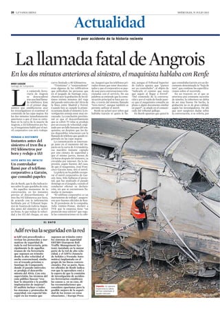 20 LA VANGUARDIA MIÉRCOLES, 31 JULIO 2013
ANXO LUGILDE
Santiago de Compostela
L
a catástrofe ferro-
viaria de Angrois
se desencadenó
trasuna fatal llama-
da telefónica. Este
es el primer diag-
nóstico que establecieron ayer
los investigadores al examinar el
contenido de las cajas negras. En
los dos minutos inmediatamente
anteriores a que el tren se estre-
llase en la curva de la muerte de
Angrois, a 153 kilómetros por ho-
ra, el maquinista habló por el mó-
vil corporativo con otro trabaja-
dor de Renfe, que le dio indicacio-
nes sobre lo que quedaba de ruta.
En aquellos momentos de la
conversación, en los instantes
previos al descarrilamiento, el
tren iba 192 kilómetros por hora,
de acuerdo con la información
facilitada por el Tribunal Supe-
rior de Xustiza de Galicia. Segun-
dos antes del siniestro se activó
un freno, lo que redujo la veloci-
dad a los 153 del choque, en una
curva limitada a 80 kilómetros.
“Tristísimo” y “sorprendente”
eran algunos de los calificativos
que utilizaban las personas que
en el juzgado de Santiago escu-
charon ayer la grabación de los úl-
timos treinta minutos del viaje
del pasado miércoles del Alvia de
la línea entre Madrid y Ferrol.
Cuando hoy se cumple la prime-
ra semana desde el siniestro, la in-
vestigación semeja estar muy en-
cauzada. La conclusión provisio-
nal es que el descarrilamiento
que se cobró 79 vidas se produjo
por un exceso de velocidad, origi-
nado por un fallo humano del ma-
quinista, un despiste que los da-
tos disponibles relacionan con la
llamada de teléfono que quedó re-
gistrada en las cajas negras.
La comunicación se interrum-
pe justo en el momento del im-
pacto en la curva de A Grandeira,
ese macabro instante captado
por una cámara de seguridad y
que el mismo jueves, menos de
24 horas después del siniestro, ya
circulaba por internet. Da la im-
presión, según fuentes del caso,
de que el maquinista, José Fran-
cisco Garzón Amo, tiró el móvil.
La policía no ha podido recupe-
rar el móvil corporativo de Gar-
zón Amo. Sólo hallaron el perso-
nal, que fue analizado el pasado
domingo en el juzgado, cuando el
conductor efectuó su declara-
ción, sin que se encontrasen lla-
madas ni mensajes.
“El teléfono corporativo es un
instrumento de trabajo”, asegura-
ron ayer fuentes oficiales de Ren-
fe. El presidente de la compañía,
Julio Gómez-Pomar, declaró a
TVE que la empresa tiene “un
protocolo muy estricto” que regu-
la las comunicaciones en la cabi-
na. Aseguró que los teléfonos pri-
vados tienen que estar desconec-
tados y que el corporativo se pue-
de usar para conversaciones rela-
cionadas con el servicio. De sus
palabras se entiende que la comu-
nicación principal se hace por ra-
dio, a través del sistema llamado
“tren-tierra”, aunque también se
permite utilizar el móvil.
Renfe no aclaró ayer sobre qué
hablaba Garzón ni quién le lla-
mó, aunque el Tribunal Superior
de Galicia apunta que “parece
ser un controlador”, al objeto de
“indicarle el camino que tenía
que seguir al llegar a Ferrol”.
“Del contenido de la conversa-
ción y por el ruido de fondo pare-
ce que el maquinista consulta un
plano o algún documento similar
en papel”, se añade en el comuni-
cado del tribunal gallego.
En Renfe apuntan que quizá lo
que consultaba Garzón era un do-
cumento denominado la “hoja de
ruta”, que contiene las especifica-
ciones sobre el recorrido.
En un trayecto en el que se
atraviesa una constante sucesión
de túneles, la cobertura no debía
de ser muy buena. De hecho, la
grabación no es de gran calidad,
según los investigadores. De ahí
que ayer surgiesen dudas sobre
la conversación, si se refería, por
Adifrevisalaseguridadenlared
FRENADA A DESTIEMPO
Instantes antes del
siniestro el tren iba a
192 kilómetros por
hora y redujo a 153
E L D A T O
]Adif está procediendo a
revisar los protocolos y nor-
mativas de seguridad de
toda la red ferroviaria, prin-
cipalmente la de aquellos
tramos de vía ferroviaria
que suponen un tránsito
desde la alta velocidad al
ancho convencional, simila-
res al trazado próximo a
Santiago de Compostela
donde el pasado miércoles
se produjo el descarrila-
miento del Alvia. Con esta
supervisión, los técnicos del
ente público buscan “eva-
luar la situación y la posible
implantación de mejoras”.
El análisis incluye a todos
los sistemas y protocolos de
seguridad, con especial hin-
capié en los tramos que
suponen un tránsito entre
los sistemas de seguridad
ERTMS (European Rail
Traffic Management Sys-
tem), instalado en la mayor
parte de la red de alta velo-
cidad, y el ASFA (Anuncio
de Señales y Frenado Auto-
mático) implantado en el
grupo de las líneas conven-
cionales. Por su parte, fuen-
tes oficiales de Renfe indica-
ron que la operadora está a
la espera de que la comisión
de investigación de acciden-
tes ferroviarios establezca
las causas y, en su caso, dé
las recomendaciones que
considere oportunas para la
posible mejora de la seguri-
dad de los trenes en estas
situaciones. / Europa Press
JUSTO ANTES DEL IMPACTO
Un controlador
llamó por el teléfono
corporativo a Garzón,
que consultó papeles
El peor accidente de la historia reciente
LallamadafataldeAngrois
En los dos minutos anteriores al siniestro, el maquinista hablaba con Renfe
Actualidad
Impacto. Un operario
inspecciona la cabina
del tren siniestrado el
pasado miércoles
128 / 172
 