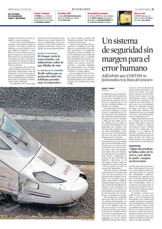MIÉRCOLES, 31 JULIO 2013 A C T U A L I D A D LA VANGUARDIA 21
El ERTMS es un sistema
de control que permite
evitar que un tren supere
la velocidad máxima
La línea AVE Madrid-Barcelona
tiene un ERTMS que admite
hasta 310 km/h
El ERTMS lleva por un
lado el control del tren y
por otro, voz y datos
El sistema ERTMS es una iniciativa
de la Unión Europea que quiere
garantizar la interoperabilidad de
las redes ferroviarias europeas
LALO R. VILLAR / AP PHOTO
ejemplo, a cuál sería la vía de en-
trada o a otras cuestiones.
El tren Alvia estaba llegando a
Santiago, para después seguir el
camino a A Coruña, estación de
cabecera en la que acaba la vía, lo
que obliga al conductor a cam-
biarse a la otra cabina, para se-
guir el viaje en la otra dirección
hacia Ferrol. Y esa misma opera-
ción tenía que volver a hacerla en
la estación de Betanzos-Infesta,
para tomar por fin la ruta directa
hacia su destino.
En el momento del accidente
todavía faltaban dos horas y seis
estaciones intermedias antes de
la llegada a Ferrol, por lo que al-
gunos maquinistas consultados
ayer consideraban que resulta ex-
traño que se le diesen ya indica-
ciones sobre la llegada.
La grabación de la caja negra
aclaró uno de los misterios pen-
dientes, pues, según fuentes del
caso, se confirmó que el otro ma-
quinista, el que había acabado su
jornada en Ourense, no iba en la
cabina, por lo que queda descarta-
do como posible causante del
“despiste personal” que Garzón
reconoció ante el juez.
Aunque la declaración del ma-
quinista y el análisis de las cajas
negras se consideraban los pasos
más prioritarios, la indagación
continúa en otras vertientes, co-
mo la medición de las ruedas del
tren efectuado por la comisión
de investigación de Fomento, au-
torizada por el juez. Al mismo
tiempo, en la causa se están em-
pezando a personar abogados
que representan a las víctimas,
sin que por ahora se haya citado
a declarar a testigo alguno.
Ayer se redujo de 22 a 15 el nú-
mero de heridos críticos, pero
hay todavía 60 personas ingresa-
das en hospitales. Hoy Galicia re-
cordará a las víctimas en un acto
civil.c
SEGÚN LA CAJA NEGRA
El choque corta la
conversación, con
indicaciones sobre lo
que faltaba de ruta
UN SISTEMA
DE SEGURIDAD
CARO Y MODERNO
Dos en uno
LA VERSIÓN DE LA COMPAÑÍA
Renfe aclara que su
protocolo sobre los
teléfonos permite
usar el corporativo
Un proyecto europeoEn líneas AVE
JAUME V. AROCA
Barcelona
A medida que se van conocien-
do más datos del accidente de
la curva de A Grandeira, en la
parroquia de Angrois, más se
pone en evidencia que la red
de alta velocidad gallega no
merecía ese nombre.
Los pormenores de la decla-
ración del conductor y lo que
reveló el contenido de las ca-
jas negras del tren evidencian
que esta línea estaba demasia-
do expuesta al error humano,
o, dicho de otro modo, no ha-
bía margen para él, algo en
principio incompatible con la
seguridad que requiere una
red en la que se pueden alcan-
zar altas velocidades, al me-
nos de hasta 200 kilómetros
por hora en esta línea desde
Ourense hasta A Coruña.
Adif, el gestor público de in-
fraestructuras, ha reconocido
que el sistema ERTMS no fun-
cionaba para los trenes Alvia
en el tramo más veloz de la lí-
nea, pese a que está instalado
justo hasta unos tres kilóme-
tros del punto de la coalición.
Este sistema –implantado en
la línea de alta velocidad de
Madrid a Barcelona– es el
más seguro porque realiza un
seguimiento continuo del tren
e incluso puede corregir los
errores del maquinista.
El hecho de que el ERTMS
no funcionara en el tramo más
veloz de este recorrido no es
relevante para explicar el acci-
dente y no es seguro que, de
haber funcionado, lo hubiera
evitado, porque, como se ha di-
cho, se desactivaba algunos ki-
lómetros antes del punto de
colisión, pero sí evidencia la
precariedad con la que ha esta-
do funcionando esta red des-
de que se inauguró en el 2011.
De acuerdo con lo admitido
ahora por Adif, los trenes Al-
via seguían funcionando con
balizas ASFA de control aisla-
do. Se ha hablado tanto de
ellas que quizás ya no merece
la pena repetirlo, pero por si
acaso ahí va: las balizas ASFA
no hacen un seguimiento con-
tinuo del convoy, sino que lo
controlan en ciertos puntos
mediante instalaciones físicas
en la vía, si el tren obedece las
instrucciones de la línea y del
centro de control. Por ejem-
plo, si se para en un punto don-
de hay una luz roja o si en un
determinado punto cumple
los límites de velocidad. Y ahí
empieza otra controversia. Lo
que antes era un comentario
furtivo va tomando carácter
de enojo: ¿por qué no había
una baliza que señalara a los
conductores que se acercaban
a la curva y que debían dismi-
nuir la velocidad sí o sí?
“Algún día pondrán esa bali-
za. Y seguro que será pronto
porque nadie quiere que esto
vuelva a suceder, y entonces
nos darán la razón”, sostiene
uno de los conductores que
trabajan en la estación de
Monforte, pueblo del que es
oriundo el ferroviario que con-
ducía el Alvia. En teoría, esa
baliza debería estar colocada,
en función de la velocidad que
pueden tomar allí los trenes, a
unos 1.800 metros de la curva.
Y en teoría debería haber ser-
vido para llamar la atención
del “despistado” conductor.
Funcionan del siguiente mo-
do: si la baliza detecta que el
tren va por encima de la veloci-
dad recomendada, alerta al
conductor, que tiene unos se-
gundos para reducirla. En ca-
so contrario, pasados 25 segun-
dos, el tren se detiene.
A Grandeira –donde se es-
trelló el tren– era una curva
mala, y así se lo indicaron los
formadores a los conductores
cuando empezaron a preparar
el funcionamiento de la línea.
Pero no sólo es mala. Es que
en realidad tiene el mismo ra-
dio de curva que tenía la anti-
gua línea cuando por ella cir-
culaban trenes de vapor. El tú-
nel de Compostela, que con-
fundió al conductor, desembo-
caba en el siglo pasado.c
Frenar a tiempo
Unsistema
deseguridadsin
margenparael
errorhumano
Adif admite que el ERTMS no
funcionaba en la línea del siniestro
“Algún día pondrán
la baliza antes de la
curva y nos darán
la razón”, asegura
un ferroviario
129 / 172
 