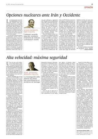 EL PAÍS, miércoles 31 de julio de 2013 27
OPINIÓN
L
as ventanas para una solu-
ción diplomática a la cues-
tión nuclear iraní pare-
cen más abiertas en el segundo
mandato del presidente de Esta-
dos Unidos, Barack Obama. En
el discurso del estado de la na-
ción de 2013, Obama hizo un lla-
mamiento a los líderes de Irán a
“reconocer que ahora es el mo-
mento para la solución diplomá-
tica de este asunto”.
La elección de Hasan Rohaní,
exnegociador nuclear iraní, el
pasado 14 de junio, como presi-
dente de la República ofrece la
perspectiva para un nuevo enfo-
que sobre las futuras negociacio-
nes. Al mismo tiempo, se corre
el peligro de que se aproxime un
enfrentamiento militar si es que
EE UU y Occidente en general
insisten en su actual política de
presiones contra Irán. Irán co-
mo país soberano y signatario
del Tratado de No Proliferación
tiene todo el derecho para enri-
quecer uranio. Creo personal-
mente que si Washington reco-
noce el derecho de enriqueci-
miento de uranio a Irán, el
acuerdo nuclear está más que
cerca. Sin tal reconocimiento, se-
ría imposible alcanzar cual-
quier acuerdo sostenible.
El eje del dilema nuclear ira-
ní se basa en el legítimo derecho
de Irán a enriquecer uranio en
el marco del TNP, y no en fabri-
car bombas atómicas. Irán es
signatario de todas las conven-
ciones para la prohibición de ar-
mas de destrucción masiva, en-
tre ellas la Convención sobre Ar-
mas Químicas firmada por Irán
en 1997, la Convención sobre Ar-
mas Biológicas en 1996 y el Tra-
tado de No Proliferación Nu-
clear en 1970. Dichas convencio-
nes implican tanto derechos co-
mo obligaciones a los países sig-
natarios. Occidente, sin embar-
go, se ha inclinado, en contra de
normas internacionales, hacia
la política de confrontación, ya
que presiona a Irán para que
cumpla con sus obligaciones
mientras que al mismo tiempo
le priva de sus legítimos dere-
chos en el marco del TNP.
El TNP ha sido utilizado por
Occidente, hasta la fecha, como
un instrumento de presión con-
tra Irán y para acusar falsamen-
te a Teherán de buscar armas
nucleares. Estas tácticas sirven,
en realidad, como un medio pa-
ra justificar las sanciones que
podrían resultar finalmente en
una eventual acción militar. El
TNP se ha convertido en un ele-
mento para negar los derechos
legítimos de Irán, así como para
unir la comunidad internacio-
nal en la adopción y aplicación
de sanciones más drásticas tan-
to multilaterales como unilate-
rales sobre Irán. Como resulta-
do, Irán es cada vez más escépti-
co con los convenios internacio-
nales que desconocen sus dere-
chos, mientras le exigen el ple-
no compromiso a cumplir con
las obligaciones. Esto ha llevado
a algunos políticos en Irán a ver
el TNP como una amenaza con-
tra la seguridad nacional del
país, hecho que está siendo utili-
zado a su vez por los belicistas
en EE UU como un instrumento
para alcanzar su objetivo final,
que no es sino el cambio de régi-
men en Irán.
En Irán, la primera prioridad
del presidente electo, Rohaní,
U
na vez que se ha cubier-
to el ritual trágico y dolo-
roso que ha provocado la
inmensidad de la tragedia vivida
en las proximidades de Santiago
de Compostela, es el momento
de iniciar una investigación, ofi-
cial y judicial, sobre las causas
de un descarrilamiento brutal
sin precedentes en la red ferro-
viaria española.
Parece innegable que el tren
entró en la curva fatídica a una
velocidad excesiva. Los prime-
ros indicios apuntan a la mala
práctica del maquinista del tren
que tenía un espacio de cerca de
cuatro kilómetros para atempe-
rar la velocidad a la circunstan-
cia excepcional de la proximi-
dad de una curva cuyo radio con-
traviene no solo las normativas
internacionales sobre los traza-
dos de alta velocidad, sino que
incluso resulta complicada para
los trenes convencionales.
España solo puede recuperar
el prestigio acumulado mereci-
damente durante años de expe-
riencia en la construcción y ma-
nejo de líneas de alta velocidad
si es capaz de examinar con ri-
gor y transparencia todas las
concausas que, junto al descui-
do negligente del maquinista
conductor, pueden haber desen-
cadenado la catástrofe.
Retrocedamos en el tiempo.
El Ministerio de Fomento es la
autoridad encargada de diseñar
los planes de implantar las lí-
neas de alta velocidad y supervi-
sar su seguridad. Para ello cuen-
ta con los servicios técnicos ne-
cesarios y con una abundante
normativa europea en continua
evolución que aparece consoli-
dada en la Directiva 2004/49 de
Seguridad Ferroviaria y en el Re-
glamento (UE) 1077/2012. Los
técnicos que planificaron y eje-
cutaron la línea de alta veloci-
dad Ourense-Santiago tuvieron
que plantearse necesariamente
si convenía mantener las carac-
terísticas exigibles a las curvas
de las vías de alta velocidad, des-
plazando la estación y afrontan-
do costosas y complicadas expro-
piaciones o, por el contrario,
arriesgarse a construir, en una
vía de alta velocidad, una curva
cuyo radio, según el presidente
del Colegio de Ingenieros de Ca-
minos de A Coruña, reproduce
el trazado del año 1940.
Esta última opción debió de
ir precedida de un debate y un
análisis profundo de sus venta-
jas e inconvenientes. Si lo verda-
deramente prioritario era acor-
tar las distancias existentes en-
tre las capitales gallegas y la po-
sible utilización combinada del
sistema tradicional para reducir
el trayecto a la capital de Espa-
ña, quizá la decisión, económica
y políticamente, pudiera ser la
acertada.
Una vez que se optó por la
curva cerrada, los técnicos se-
rían conscientes de que había
que agotar, al máximo, todas
las posibles medidas de seguri-
dad para que la brusca e inu-
sual reducción de velocidad es-
tuviese controlada y a salvo de
cualquier fallo humano. Exis-
ten sistemas de seguridad que
no hubieran permitido que el
tren entrase a gran velocidad
en una curva tan extremada-
mente peligrosa.
Las decisiones sobre el traza-
do y las medidas de seguridad
se tomaron en un momento con-
creto y en un escenario determi-
nado. Su contenido se encuen-
tra en los expedientes adminis-
trativos en los que se recogen
las deliberaciones de los técni-
cos. Es imprescindible conocer
los argumentos de los asistentes
para determinar quién fue la
persona u organismo que tomó
la decisión de ejecutar el trágico
trazado actual.
A partir de estos datos se de-
ben incorporar a la investiga-
ción todos los informes y adver-
tencias vertidas sobre las medi-
das de seguridad excepcionales
que deberían adoptarse ante
una curva tan extravagante co-
mo peligrosa. Estos personajes
no pueden quedar en un segun-
do plano escudándose en una
mala práctica del maquinista.
Es casi seguro que la hubo, pero
también comparten responsabi-
lidad aquellos que no pusieron
en funcionamiento todas las
medidas necesarias, incluso
más allá de los protocolos rutina-
rios, para evitar o paliar en lo
posible las consecuencias de un
descuido humano que nunca es
descartable.
Los políticos directamente
afectados no han dado explica-
ciones públicas. Esperamos que
la investigación judicial sea
capaz de proporcionar, no solo
a los ciudadanos españoles,
sino también a los especialistas
internacionales, las claves que
han podido contribuir a la
catástrofe. La tecnología españo-
la está en vanguardia de la cons-
trucción y explotación de las
vías de alta velocidad. El rigor,
la autocrítica, la reflexión y la
verdad son vitales para mante-
ner su prestigio. Si somos capa-
ces de conseguirlo de forma ra-
cional y ecuánime, los potencia-
les clientes internacionales reco-
nocerán que se encuentran ante
una industria absolutamente fia-
ble que, en un momento deter-
minado, por decisión de los
técnicos o de los políticos, ha co-
metido un fallo del que deben
hacerse responsables. Escudar-
se en el victimismo solo nos lle-
va a la perpetuación de nuestra
incapacidad para enfrentarnos
a la realidad, escudándonos en
contubernios conspirativos.
José Antonio Martín Pallín es abo-
gado, magistrado emérito del Tribu-
nal Supremo y comisionado de la Co-
misión Internacional de Juristas.
Alta velocidad: máxima seguridad
La investigación debe
aportar las claves
que contribuyeron al
accidente de Santiago
JosÉ Antonio
MartÍn PallÍn
Opciones nucleares ante Irán y Occidente
Cualquier acuerdo
pasa por reconocer
el derecho de Teherán
a enriquecer uranio
Seyed Hossein
Mousavian
Pasa a la página siguiente
 