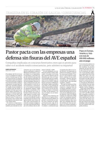 TRAGEDIA EN EL CORAZÓN DE GALICIA / CONSECUENCIAS
La Voz de Galicia | Miércoles, 31 de julio del 2013 | A FONDO | 5
El accidente del 24-J en la cur-
va de A Grandeira ha dado la
vuelta al mundo por sus fata-
les consecuencias (79 muertos
y un número mayor de heridos).
Y ha provocado que en algunos
foros internacionales comience
a plantearse ese gran logro lla-
mado alta velocidad española.
Un orgullo técnico (España es
el segundo país del mundo en
líneas de este tipo) que ha per-
mitido lograr suculentos con-
tratos en el exterior; el más sig-
niﬁcativo es el del AVE entre
La Meca-Medina, de 6.700 mi-
llones de euros. Y están en ne-
gociaciones unos cuantos más,
con importes aún mayores que
el de Arabia Saudí.
El contexto es importante y
las consecuencias económicas
también para entender los mo-
Pastorpactaconlasempresasuna
defensasinﬁsurasdelAVEespañol
Compañías implicadas en concursos ferroviarios creen que es pronto para
saber si el accidente tendrá consecuencias, pero admiten su inquietud
RUBÉN SANTAMARTA
REDACCIÓN / LA VOZ
vimientos que en los últimos
días ha comenzado a realizar el
Ministerio de Fomento. La pro-
pia titular de ese departamen-
to, Ana Pastor, y otros altos car-
gos del ministerio han pactado
con las empresas dedicadas a la
construcción de líneas ferrovia-
rias una estrategia y discurso co-
mún en defensa de la alta velo-
cidad española. A través de va-
rios encuentros y conversacio-
nes se ha tratado de mantener
un argumento idéntico, según
las fuentes consultadas: el lu-
gar del siniestro no es alta ve-
locidad y la línea Ourense-San-
tiago tampoco se puede consi-
derar así, sino un trazado mix-
to con un tren híbrido creado a
propósito para este tipo de vías,
aprovechando tanto tramos de
AVE como convencionales. Es,
de hecho, la misma consigna so-
bre la que están haciendo hinca-
pié en los últimos días los diri-
gentes de Renfe y ADIF.
«Se está trabajando en la de-
fensa de una línea común, expli-
cando a los países con los que
hay concursos abiertos que los
elementos que tiene ese traza-
do no permiten que sea conside-
rado de alta velocidad, que ese
tramo no es de AVE», explican
fuentes próximas al Ministerio
de Fomento. Según el periódico
Cinco Días, en esa estrategia de
defensa ante posibles contratis-
tas se citará el caso de otro dra-
mático accidente en Alemania
en 1998, con 101 muertos y en
una vía similar a la de Ouren-
se-Santiago.
Algunas de las empresas con
intereses en el negocio ferro-
viario internacional admiten, en
privado y sin desvelar su nom-
bre, que el siniestro de Santia-
go ha provocado «algo de in-
quietud» en los despachos, pe-
ro añaden a continuación que
«es pronto para saber si va a te-
ner efectos». «Lo importante es,
primero, las víctimas, y conocer
las causas que ha habido. Y lue-
go ya se verá el aspecto econó-
mico», explican en esas multi-
nacionales. «Nuestro discurso
es el mismo que el de Renfe y
el ADIF sobre la alta velocidad
española», admiten.
¿Por qué esa insistencia? Hay
un motivo esencial: cuando un
consorcio o empresa tiene un
accidente atribuible a su res-
ponsabilidad queda automática-
mente descartado para un con-
curso. En los millonarios proce-
sos abiertos, como el de Brasil,
el pliego de condiciones obliga
a tener un expediente inmacu-
lado en seguridad en líneas fe-
rroviarias similares. Hace unos
años, una compañía china que-
dó excluida por tener un acci-
dente con víctimas atribuible a
deﬁciencias en la construcción.
Operarios de ADIF retiraron ayer material que aún quedaba junto a la vía; en la imagen, uno de ellos con una de las vigas que destrozó el Alvia. MARCOS MÍGUEZ
PujasenEuropa,
AméricayAsia
conmásde
100.000millones
aúnenjuego
Con la situación anémica en
que se encuentra la econo-
mía española, las grandes
empresas del país han teni-
do que mirar fuera para tra-
tar de mantener sus nego-
cios. Y para grandes empre-
sas constructoras (Ferrovial,
OHL, FCC, ACS...) los con-
tratos vinculados al negocio
ferroviario son algo muy im-
portante. La pieza más inmi-
nente es un concurso de al-
ta velocidad de 500 kilóme-
tros en Brasil. Pero hay más:
Rusia, Estados Unidos, Ka-
zajistán e incluso Singapur.
Todos ellos suman más de
100.000 millones de euros.
Una inversión que supone
casi el 10 % del PIB español.
Hay compañías europeas y
también asiáticas que compe-
tirán también por esos con-
cursos. Por ello, Xunta y Go-
bierno han comenzado a des-
lizar que la idea de que detrás
del debate sobre la seguridad
del AVE español están com-
pañías foráneas.
 