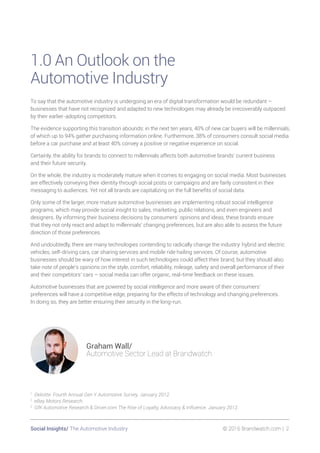 Social Insights/ The Automotive Industry 	 © 2016 Brandwatch.com | 2
1.0 An Outlook on the
Automotive Industry
To say that the automotive industry is undergoing an era of digital transformation would be redundant –
businesses that have not recognized and adapted to new technologies may already be irrecoverably outpaced
by their earlier-adopting competitors.
The evidence supporting this transition abounds: in the next ten years, 40% of new car buyers will be millennials,
of which up to 94% gather purchasing information online. Furthermore, 38% of consumers consult social media
before a car purchase and at least 40% convey a positive or negative experience on social.
Certainly, the ability for brands to connect to millennials affects both automotive brands’ current business
and their future security.
On the whole, the industry is moderately mature when it comes to engaging on social media. Most businesses
are effectively conveying their identity through social posts or campaigns and are fairly consistent in their
messaging to audiences. Yet not all brands are capitalizing on the full benefits of social data.
Only some of the larger, more mature automotive businesses are implementing robust social intelligence
programs, which may provide social insight to sales, marketing, public relations, and even engineers and
designers. By informing their business decisions by consumers’ opinions and ideas, these brands ensure
that they not only react and adapt to millennials’ changing preferences, but are also able to assess the future
direction of those preferences.
And undoubtedly, there are many technologies contending to radically change the industry: hybrid and electric
vehicles, self-driving cars, car sharing services and mobile ride hailing services. Of course, automotive
businesses should be wary of how interest in such technologies could affect their brand, but they should also
take note of people’s opinions on the style, comfort, reliability, mileage, safety and overall performance of their
and their competitors’ cars – social media can offer organic, real-time feedback on these issues.
Automotive businesses that are powered by social intelligence and more aware of their consumers’
preferences will have a competitive edge, preparing for the effects of technology and changing preferences.
In doing so, they are better ensuring their security in the long-run.
1
Deloitte. Fourth Annual Gen Y Automotive Survey. January 2012.
2
eBay Motors Research.
3
GfK Automotive Research & Driver.com The Rise of Loyalty, Advocacy & Influence. January 2012.
Graham Wall/
Automotive Sector Lead at Brandwatch
 