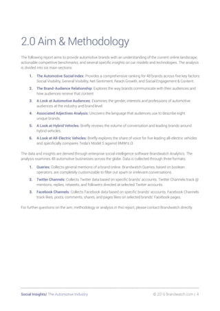 Social Insights/ The Automotive Industry 	 © 2016 Brandwatch.com | 4
2.0 Aim  Methodology
The following report aims to provide automotive brands with an understanding of the current online landscape,
actionable competitive benchmarks, and several specific insights on car models and technologies. The analysis
is divided into six main sections:
1.	 The Automotive Social Index: Provides a comprehensive ranking for 48 brands across five key factors:
Social Visibility, General Visibility, Net Sentiment, Reach Growth, and Social Engagement  Content.
2.	 The Brand-Audience Relationship: Explores the way brands communicate with their audiences and
how audiences receive that content
3.	 A Look at Automotive Audiences: Examines the gender, interests and professions of automotive
audiences at the industry and brand level.
4.	 Associated Adjectives Analysis: Uncovers the language that audiences use to describe eight
unique brands.
5.	 A Look at Hybrid Vehicles: Briefly reviews the volume of conversation and leading brands around
hybrid vehicles.
6.	 A Look at All-Electric Vehicles: Briefly explores the share of voice for five leading all-electric vehicles
and specifically compares Tesla’s Model S against BMW’s i3.
The data and insights are derived through enterprise social intelligence software Brandwatch Analytics. The
analysis examines 48 automotive businesses across the globe. Data is collected through three formats:
1.	 Queries: Collects general mentions of a brand online. Brandwatch Queries, based on boolean
operators, are completely customizable to filter out spam or irrelevant conversations.
2.	 Twitter Channels: Collects Twitter data based on specific brands’ accounts. Twitter Channels track @
mentions, replies, retweets, and followers directed at selected Twitter accounts.
3.	 Facebook Channels: Collects Facebook data based on specific brands’ accounts. Facebook Channels
track likes, posts, comments, shares, and pages likes on selected brands’ Facebook pages.
For further questions on the aim, methodology or analysis in this report, please contact Brandwatch directly.
 