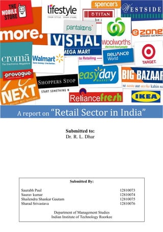 A report on “Retail

Sector in India”

Submitted to:
Dr. R. L. Dhar

Submitted By:
Saurabh Paul
Saurav kumar
Shailendra Shankar Gautam
Sharad Srivastava
Department of Management Studies
Indian Institute of Technology Roorkee

12810073
12810074
12810075
12810076

 