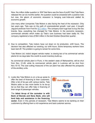 Now, the million dollar question is: Will Tata Nano see the face of profit? Had Tata Nano
   released the car six months earlier, the question could be answered with a positive note
   but now, the gloom of economic recession is hanging over India and stalled its
   economic growth.

   Like many other companies Tata Motors is also facing the heat of the recession. Only
   two years ago, Tata was on the path of unprecedented growth. Last year, it bought
   Jaguar/Landrover from Ford for $2.3 billion. The company took huge loan to buy the two
   brands. Now, everything has changed for Tata Motors. In the economic recession,
   commercial vehicles which make up Tata’s core business had been badly hit. The
   company registered a loss of $54 million in the last October-December quarter.



2. Due to competition, Tata motors have cut down on its production, shift hours. The
   decision has also affected our working, our shift hours. Some temporary workers have
   been laid off. The problem is going to remain for some time.

   Tata Motors Ltd, India's largest vehicle maker, is closing two of its commercial vehicle
   plants for six days later this month to avoid inventory build-up.

   Its commercial vehicle plant in Pune, in the western state of Maharashtra, will be shut
   from Nov. 21-26, while its commercial vehicle plant in Lucknow will be shut from
   Nov.10-15. The cost cutting measures of the car plant has also affected the prospects
   of the ancillary units.



3. Looks like Tata Motors is on a tie-up spree to
   offer the best of financing to their customers.
   After a list of tie-ups with various banks, Tata
   Motors adds on two more banks to its tie-up
   list so that they can offer help in financing of
   their range of passenger vehicles.

   The latest tie-up of the carmaker is with
   Bank of Baroda and Dena Bank, who will
   lend help and assistance in the financing
   sector. Even in this periods of recession, Tata Motors seems to be banking on their
   customers by offering them a rich experience and best customer service.
 