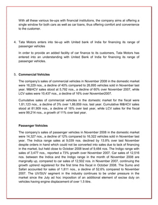 With all these various tie-ups with financial institutions, the company aims at offering a
   single window for both cars as well as car loans, thus offering comfort and convenience
   to the customer.



4. Tata Motors enters into tie-up with United bank of India for financing its range of
   passenger vehicles

   In order to provide an added facility of car finance to its customers, Tata Motors has
   entered into an understanding with United Bank of India for financing its range of
   passenger vehicles.



5. Commercial Vehicles

   The company’s sales of commercial vehicles in November 2008 in the domestic market
   were 16,229 nos., a decline of 40% compared to 26,895 vehicles sold in November last
   year. M&HCV sales stood at 5,792 nos., a decline of 60% over November 2007, while
   LCV sales were 10,437 nos., a decline of 16% over November2007.

   Cumulative sales of commercial vehicles in the domestic market for the fiscal were
   1,81,123 nos., a decline of 3% over 1,86,859 nos. last year. Cumulative M&HCV sales
   stood at 81,909 nos., a decline of 16% over last year, while LCV sales for the fiscal
   were 99,214 nos., a growth of 11% over last year.



   Passenger Vehicles

   The company’s sales of passenger vehicles in November 2008 in the domestic market
   were 14,327 nos., a decline of 12% compared to 16,322 vehicles sold in November last
   year. The Indica range sales at 9,039 nos. declined by 13.8% over last November
   despite orders in hand which could not be converted into sales due to lack of financing
   in the market, but held close to October 2008 level of 9,484 nos. The Indigo range with
   sales of 3,477 nos., reported a 73% growth over November 2007. Car sales of 12,516
   nos. between the Indica and the Indigo range in the month of November 2008 are
   marginally up, compared to car sales of 12,502 nos. in November 2007, continuing the
   growth uptrend registered for the first time this fiscal in October 2008. The Sumo and
   Safari accounted for sales of 1,811 nos., a decline of 52.6% compared to November
   2007. The UV/SUV segment in the industry continues to be under pressure in the
   market since the July ad hoc imposition of an additional element of excise duty on
   vehicles having engine displacement of over 1.5 litre.
 