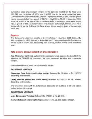 Cumulative sales of passenger vehicles in the domestic market for the fiscal were
1,29,246 nos., a decline of 5.5% over 1,36,820 nos. in the same period last year.
Cumulative sales of the Indica at 68,078 nos., reported a decline of 25%, with de-growth
having been controlled from a peak of 32.2% in July 2008 to 13.8% in November 2008,
since the launch of the Indica Vista. Cumulative sales of the Indigo family were 34,759
nos., a growth of 86%. Cumulative sales of Sumo and Safari at 26,409 nos. went into a
decline of 4% for the first time this fiscal arising from a slowing down of the segment
since July.


Exports
The Company’s sales from exports at 2,140 vehicles in November 2008 declined by
43% compared to 3,730 vehicles in November 2007. The cumulative sales from exports
for the fiscal at 27,741 nos. declined by 22% over 35,562 nos. in the same period last
year.


Tata Motors’ announcement on price reduction
Tata Motors had confirmed earlier that the company would pass on the benefit of the
reduction in CENVAT to customers, for both passenger vehicles and commercial
vehicles.

Effective December 8, the cut in prices are as follows:

PASSENGER VEHICLES

Passenger Cars (Indica and Indigo family): Between Rs. 12,000/- to Rs. 23,000/-
depending on the model.

Utility Vehicles (Safari and Sumo family): Between Rs. 16000/- to Rs. 36000/-,
depending on the model.

The new prices along with the Schemes as applicable are available at all Tata Motors
outlets, across the country.

COMMERCIAL VEHICLES

Light Commercial Vehicles: Between Rs. 17,000/- to Rs. 23,000/-.

Medium &Heavy Commercial Vehicles: Between Rs. 30,000/- to Rs. 60,000/-.
 