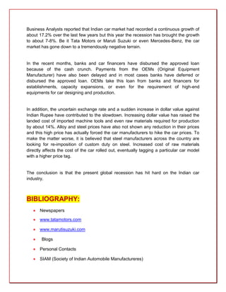 Business Analysts reported that Indian car market had recorded a continuous growth of
about 17.2% over the last few years but this year the recession has brought the growth
to about 7-8%. Be it Tata Motors or Maruti Suzuki or even Mercedes-Benz, the car
market has gone down to a tremendously negative terrain.


In the recent months, banks and car financers have disbursed the approved loan
because of the cash crunch. Payments from the OEMs (Original Equipment
Manufacturer) have also been delayed and in most cases banks have deferred or
disbursed the approved loan. OEMs take this loan from banks and financers for
establishments, capacity expansions, or even for the requirement of high-end
equipments for car designing and production.


In addition, the uncertain exchange rate and a sudden increase in dollar value against
Indian Rupee have contributed to the slowdown. Increasing dollar value has raised the
landed cost of imported machine tools and even raw materials required for production
by about 14%. Alloy and steel prices have also not shown any reduction in their prices
and this high price has actually forced the car manufacturers to hike the car prices. To
make the matter worse, it is believed that steel manufacturers across the country are
looking for re-imposition of custom duty on steel. Increased cost of raw materials
directly affects the cost of the car rolled out, eventually tagging a particular car model
with a higher price tag.


The conclusion is that the present global recession has hit hard on the Indian car
industry.



BIBLIOGRAPHY:
      Newspapers

      www.tatamotors.com

      www.marutisuzuki.com

      Blogs

      Personal Contacts

      SIAM (Society of Indian Automobile Manufactureres)
 