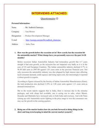 INTERVIEWS ATTACHED:
                                       Questionnaire 
Personal Information:

Name             : Mr. Sudhish Chatterjee

Company          : Tata Motors

Designation      : Product Development Manager

E-mail           : http://toostep.com/profile/sudhish_chatterjee

Address          : India, Pune



   1. How was the growth before the recession set in? How exactly has the recession hit
      the automobile market? What change have you personally seen over the past 14-18
      months?

         Before recession Indian Automobile Industry had tremendous growth like 6-7 years
         straight it had seen growth, so the recession has not impacted very badly as it is in the
         case of US and European Countries. The Indian automobile industry declined 4.7% to
         96.48 lakh units in 2007-08 against 1.01 crore units in the previous financial year. Not
         only recession the automobile industry was also plagued by high interest rates affecting
         local consumer demand, credit squeeze and rising input costs, but interestingly it reported
         a robust growth in exports.

         According to figures released by the Society of Indian Automobile Manufacturers (Siam),
         the total production also declined 2.29% to 1.08 crore units against 1.11 crore units as
         demand remained low.

         But in the recent reports suggests that in India, there is increase due to the stimulus
         packages, and with cheap fuel available, one is seeing rise in sales, where Maruti,
         Hyundai and Mahindra have increased sales in both India and overseas. And with Nano
         coming up with Automobile sector fighting in the price range to woo the consumers one
         may see the growth in the coming quarters.



   2. Being one of the market leaders how do you look forward to doing things in the
      short and long term keeping in mind the current market scenario?
 