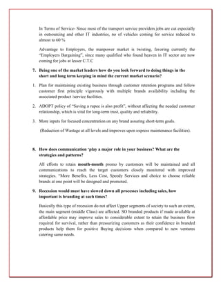 In Terms of Service- Since most of the transport service providers jobs are cut especially
   in outsourcing and other IT industries, no of vehicles coming for service reduced to
   almost to 60 %

   Advantage to Employers, the manpower market is twisting, favoring currently the
   “Employers Bargaining”, since many qualified who found heaven in IT sector are now
   coming for jobs at lesser C.T.C

7. Being one of the market leaders how do you look forward to doing things in the
   short and long term keeping in mind the current market scenario?

1. Plan for maintaining existing business through customer retention programs and follow
   customer first principle vigorously with multiple brands availability including the
   associated product /service facilities.

2. ADOPT policy of “Saving a rupee is also profit”, without affecting the needed customer
   relationship, which is vital for long-term trust, quality and reliability.

3. More inputs for focused concentration on any brand assuring short-term goals.

    (Reduction of Wastage at all levels and improves upon express maintenance facilities).



8. How does communication ‘play a major role in your business? What are the
   strategies and patterns?

   All efforts to retain mouth-mouth promo by customers will be maintained and all
   communications to reach the target customers closely monitored with improved
   strategies. “More Benefits, Less Cost, Speedy Services and choice to choose reliable
   brands at one point will be designed and promoted.

9. Recession would must have slowed down all processes including sales, how
   important is branding at such times?

   Basically this type of recession do not affect Upper segments of society to such an extent,
   the main segment (middle Class) are affected. SO branded products if made available at
   affordable price may improve sales to considerable extent to retain the business flow
   required for survival, rather than pressurizing customers as their confidence in branded
   products help them for positive Buying decisions when compared to new ventures
   catering same needs.
 