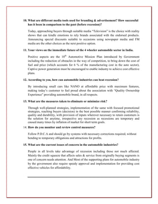 10. What are different media tools used for branding & advertisement? How successful
    has it been in comparison to the past (before recession)?

   Today, approaching buyers through suitable media “Television” is the choice with reality
   shows that can kindle emotions to rely brands associated with the endorsed products.
   Announcing special discounts suitable to occasions using newspaper media and FM
   media are the other choices as the next positive option.

11. Your views on the immediate future of the 4 wheeler automobile sector in India.

   Positive aspects are the 10th Automotive Mission Plan introduced by Government
   including the reduction of obstacles in the way of competition, to bring down the cost of
   fuel and price (which accounts for 6 % of the manufacturing cost in the auto sector),
   Captive power generation must be encouraged to enable industry to achieve cost effective
   plans.

12. According to you, how can automobile industries can beat recession?

   By introducing small cars like NANO at affordable price with maximum features,
   making today’s customer to feel proud about the association with “Quality Ownership
   Experience” providing automobile brand, in all respects.

13. What are the measures taken to eliminate or minimize risk?

   Through well-planned strategies, implementation of the same with focused promotional
   strategies, reaching buyers (decision) in the best possible manner confirming reliability,
   quality and durability, with provision of inputs wherever necessary to retain customers is
   the solution for anytime, irrespective any recession as recessions are temporary and
   caused many times by inflation of market for short term goals.
14. How do you monitor and review control measures?

   Follow P.D.C.A and should go by systems with necessary corrections required, without
   bending to temporary obligations and attractions for profits.

15. What are the current issues of concern in the automobile industries?

   People in all levels take advantage of recession including those not much affected.
   Mainly the credit squeeze that affects sales & service from originally buying segments is
   one of concern needs attention. And Most of the supporting plans for automobile industry
   by the government also require speedy approval and implementation for providing cost
   effective vehicles for affordability.
 