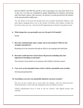 between 2006-07 and 2007-08, growth in sales of passenger cars came down from 22 to
   12 per cent. Car sales are stimulated by people abandoning two-wheelers and buying
   safer four-wheel vehicles. But obviously, the decline in overall growth hurt the fortunes
   of the upward-mobile middle class.

   Yes, the effects of recession has already been seen in Indian Automobile Industry, with
   sales figures dropping down even in the months of October when Indians consider the
   best time to buy new cars...Also the layoffs happening due to decline in production units



6. What change have you personally seen over the past 14-18 months?

   Steady



7. How does communication ‘play a major role in your business? What are the
   strategies and patterns?

   Reaching out to the consumers through an effective ad campaign and media plan.



8. Recession would must have slowed down all processes including sales, how
   important is branding at such times?

   The relevance of any brand is in its presence and visibility to directly connect.



9. Your views on the immediate future of the 4 wheeler automobile sector in India.

   Growing and getting better



10. According to you, how can automobile industries can beat recession?

   The Cost of new vehicle has to come down for markets, with less delivered price.
   Professional has to work with lean management and cost effective sources.

   Vehicle manufacturers have to work to sell out vehicles, with aligned sources and
   concepts.
 