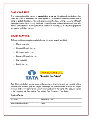 Road ahead- 2009
The Indian automobile market is expected to grow by 9%. Although the industry has
faced the brunt of recession, the sales figures of December’08 are the true indicator of
bang of global slowdown. India with growing middle class, strong economy (although
recession has hit the economy, but to be on positive side, will come over soon) and with
trained workforce has a strong future of automobile industry. All the big foreign players
are eyeing on Indian market.



MAJOR PLAYERS:
Stiff competition among the market players, domestic as well as global

      Maruti Udyog ltd.

      Hyundai Motor India Ltd.

      Hindustan Motors Ltd.

      Daewoo Motors India Ltd.

      Fiat India Ltd.

      Ford India Ltd.



                                     TATA MOTORS LTD.
                                     "Leading the Future"


Tata Motors is India's largest automobile company. It is the largest commercial vehicle
manufacturer in India and 2nd largest passenger car manufacturer. It is the 5th largest
medium and heavy commercial vehicle manufacturer in the world. The popular brands
of the company are Tata Indica, Tata Indigo, Tata Sumo and Tata Safari.

Quick Facts:
Founder                              Jamshedji Tata

Year of Establishment                1945
 