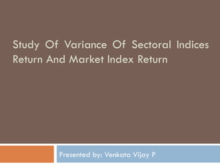 Study Of Variance Of Sectoral Indices Return And Market Index Return Presented by: Venkata Vijay P 