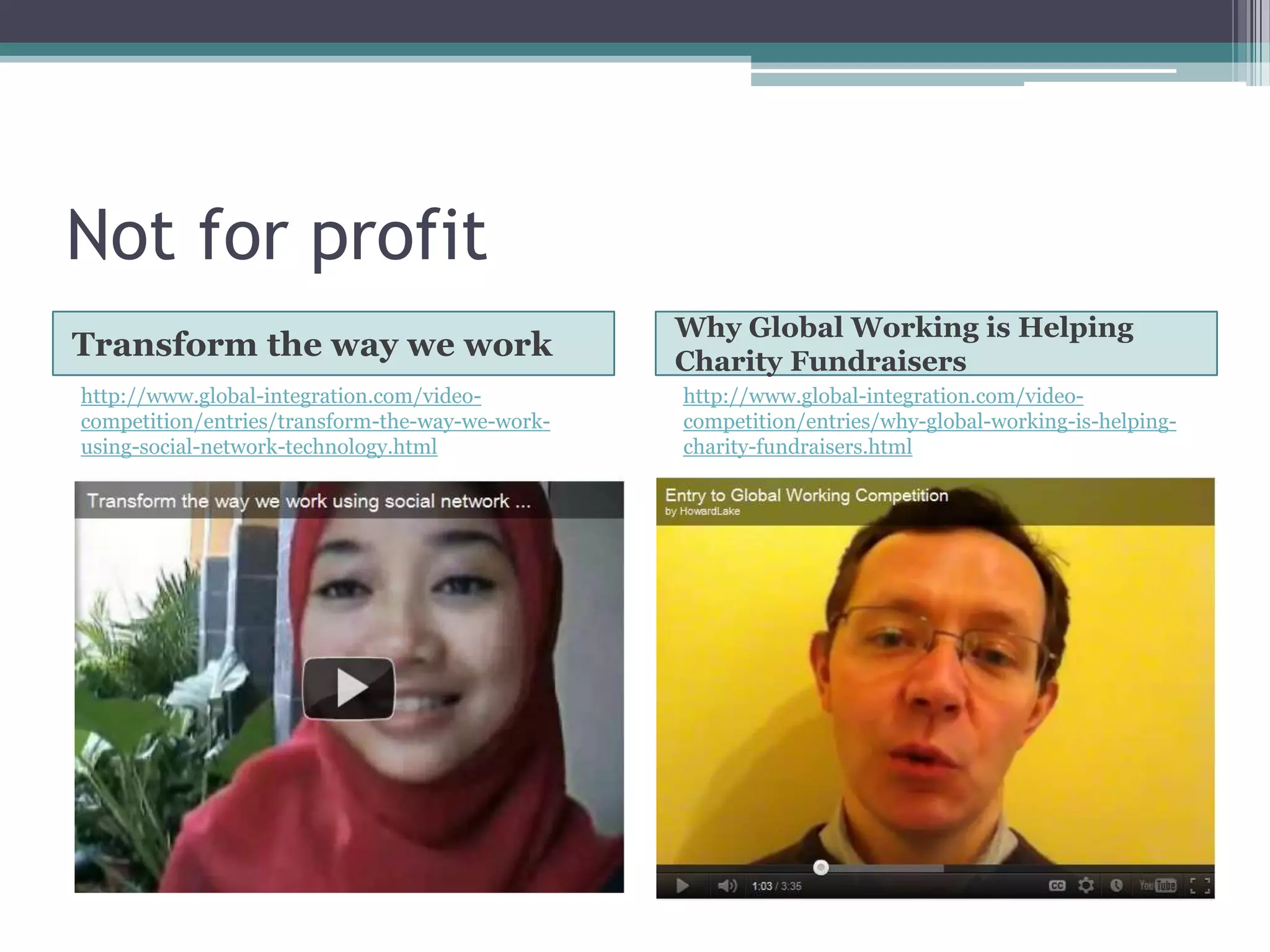 Not for profit
                                                 Why Global Working is Helping
Transform the way we work                        Charity Fundraisers
http://www.global-integration.com/video-         http://www.global-integration.com/video-
competition/entries/transform-the-way-we-work-   competition/entries/why-global-working-is-helping-
using-social-network-technology.html             charity-fundraisers.html
 