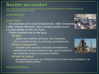Inclou aquelles activitats de transformació en productes elaborats de les matèries primeres
proporcionades pel sector primari.

CONSTRUCCIÓ
INDÚSTRIES
- Es concentren en la zona del Barcelonès, Vallès Occidental
i Vallès Oriental, Maresme i Baix Llobregat gràcies al port i
a la disponibilitat de més mà d’obra.
- Podem classificar-les en tres tipus:
- De base
- agafen les matèries primeres, i les manipulen
fins a transformar-les en productes semielaborats.
- De béns d’equipament
- treballen amb aquests productes semielaborats,
transformant-los en productes finals, que normalment
van destinats encara a una altra indústria
- De béns de consum
- per produir béns que van directament al consum de la població o al
comerç d'altres països
FONTS D’ENERGIA

 