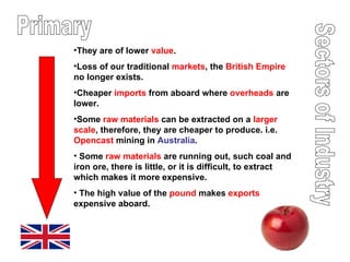 Sectors of Industry Primary They are of lower  value . Loss of our traditional  markets , the  British Empire  no longer exists.  Cheaper  imports  from aboard where  overheads  are lower. Some  raw materials  can be extracted on a  larger scale , therefore, they are cheaper to produce. i.e.  Opencast  mining in  Australia . Some  raw materials  are running out, such coal and iron ore, there is little, or it is difficult, to extract which makes it more expensive. The high value of the  pound  makes  exports  expensive aboard. 